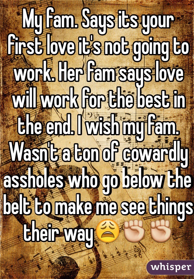 My fam. Says its your first love it's not going to work. Her fam says love will work for the best in the end. I wish my fam. Wasn't a ton of cowardly assholes who go below the belt to make me see things their way😩✊✊