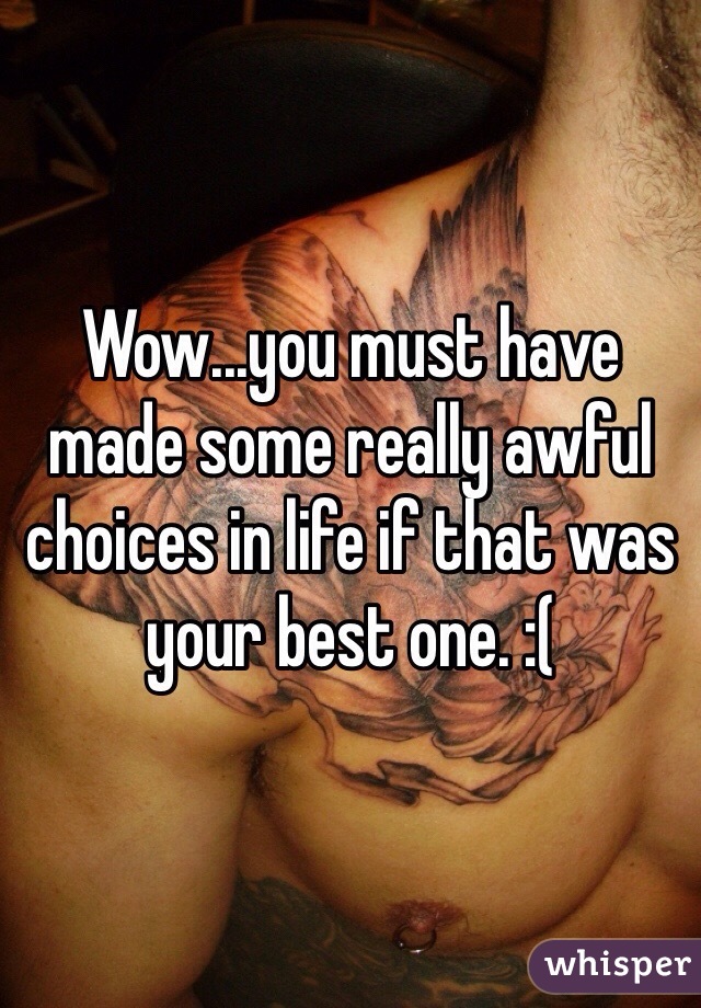 Wow...you must have made some really awful choices in life if that was your best one. :(