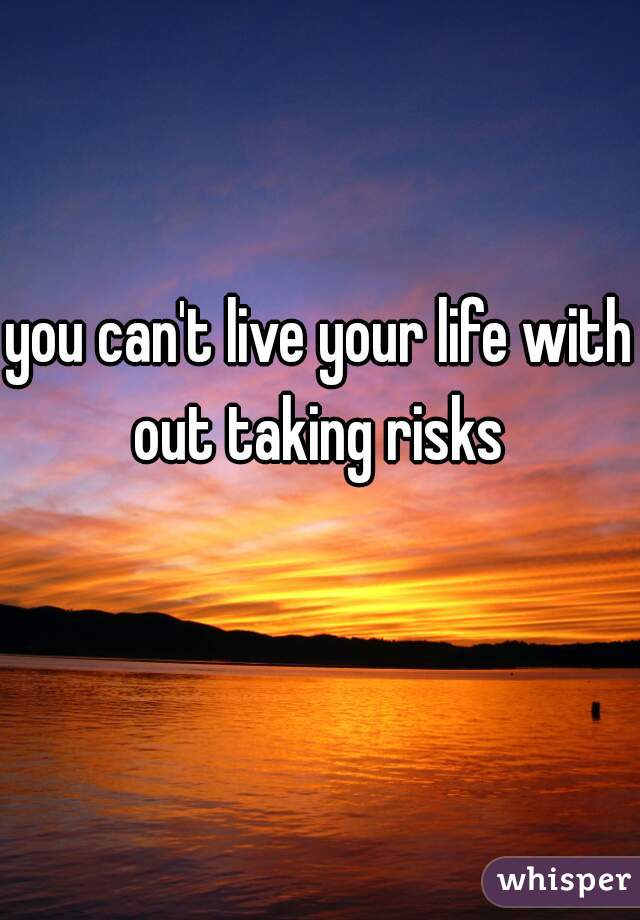 you can't live your life with out taking risks 
 