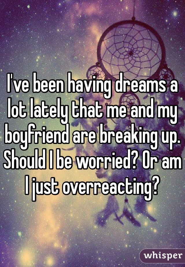 I've been having dreams a lot lately that me and my boyfriend are breaking up. Should I be worried? Or am I just overreacting? 