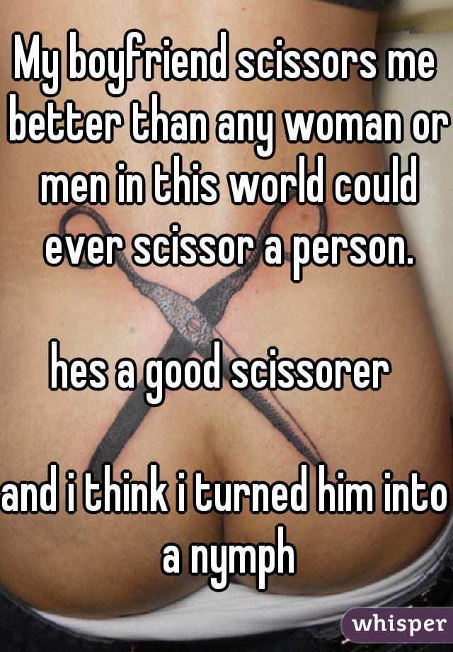 My boyfriend scissors me better than any woman or men in this world could ever scissor a person.

hes a good scissorer 

and i think i turned him into a nymph
