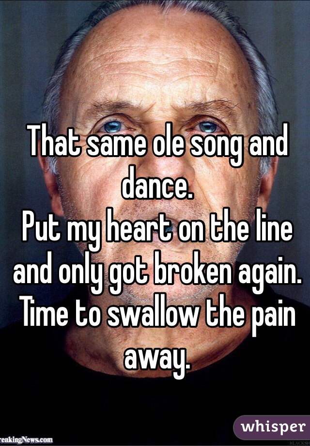 That same ole song and dance. 
Put my heart on the line and only got broken again. 
Time to swallow the pain away.  