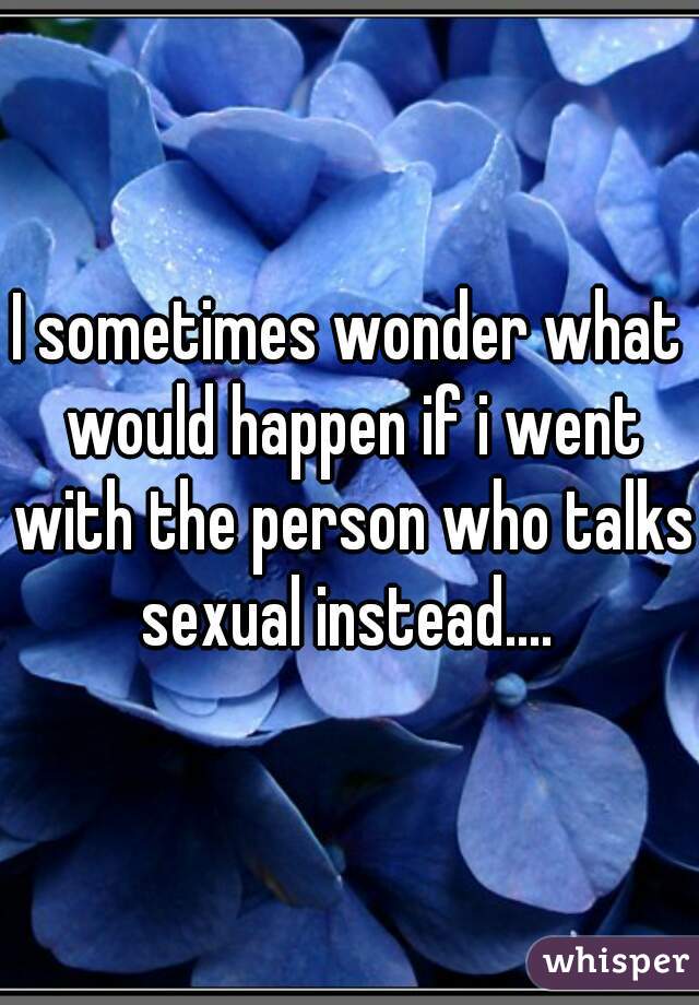 I sometimes wonder what would happen if i went with the person who talks sexual instead.... 