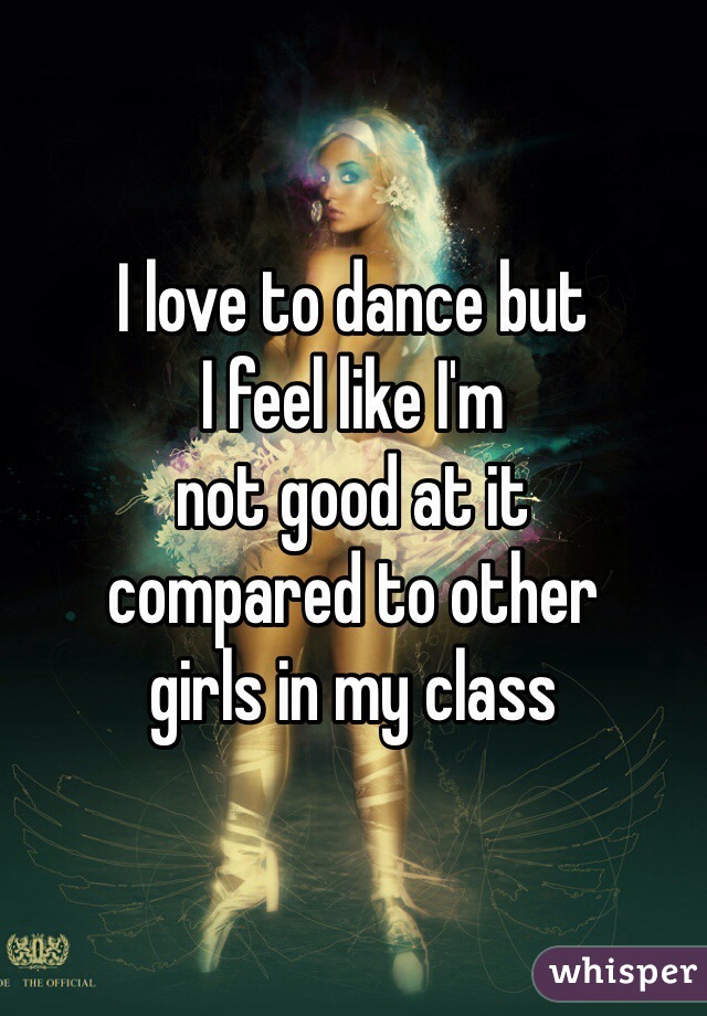 I love to dance but
I feel like I'm
not good at it
compared to other
girls in my class