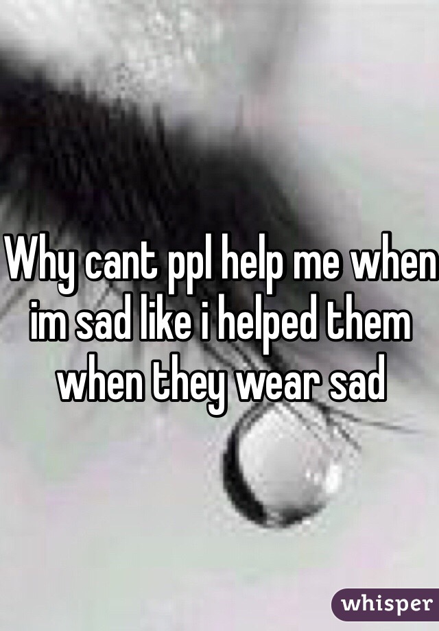 Why cant ppl help me when im sad like i helped them when they wear sad
