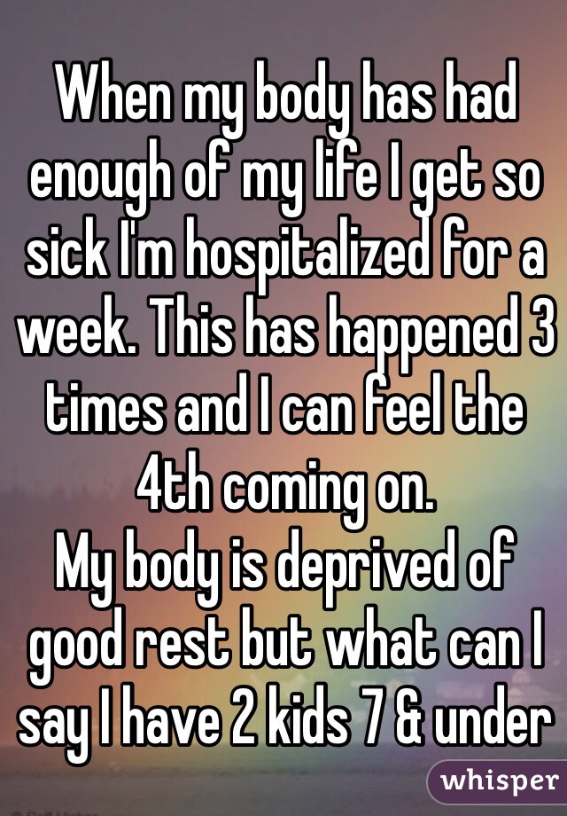 When my body has had enough of my life I get so sick I'm hospitalized for a week. This has happened 3 times and I can feel the 4th coming on. 
My body is deprived of good rest but what can I say I have 2 kids 7 & under