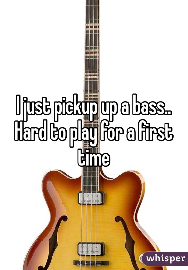 I just pickup up a bass.. 
Hard to play for a first time