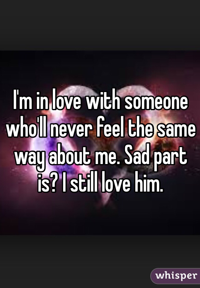 I'm in love with someone who'll never feel the same way about me. Sad part is? I still love him.
