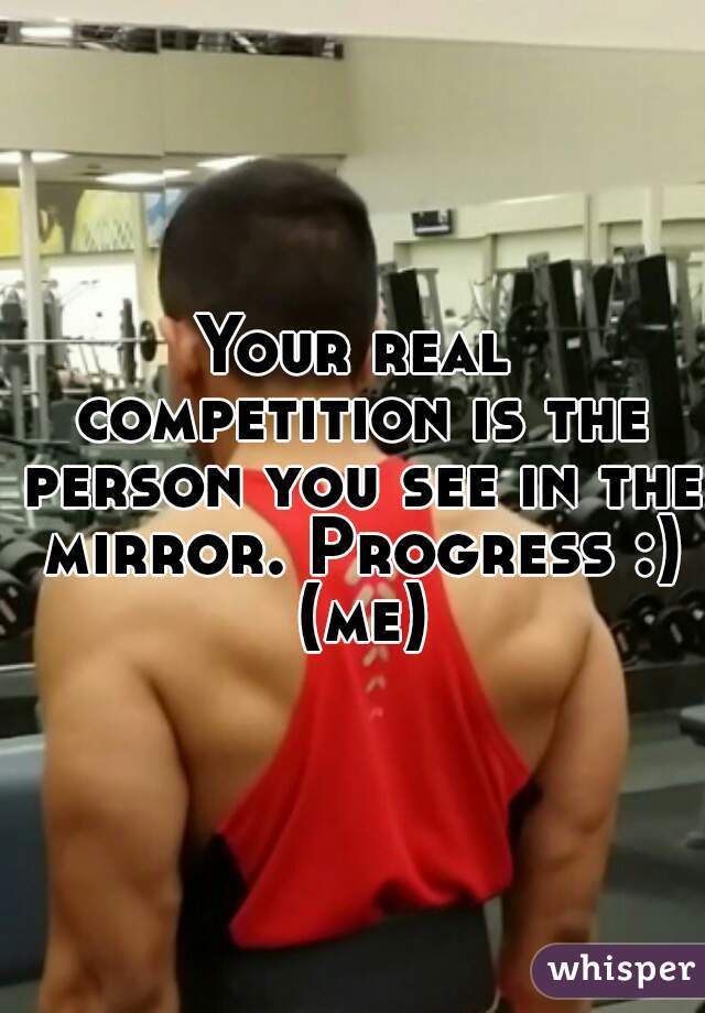 Your real competition is the person you see in the mirror. Progress :) (me)
