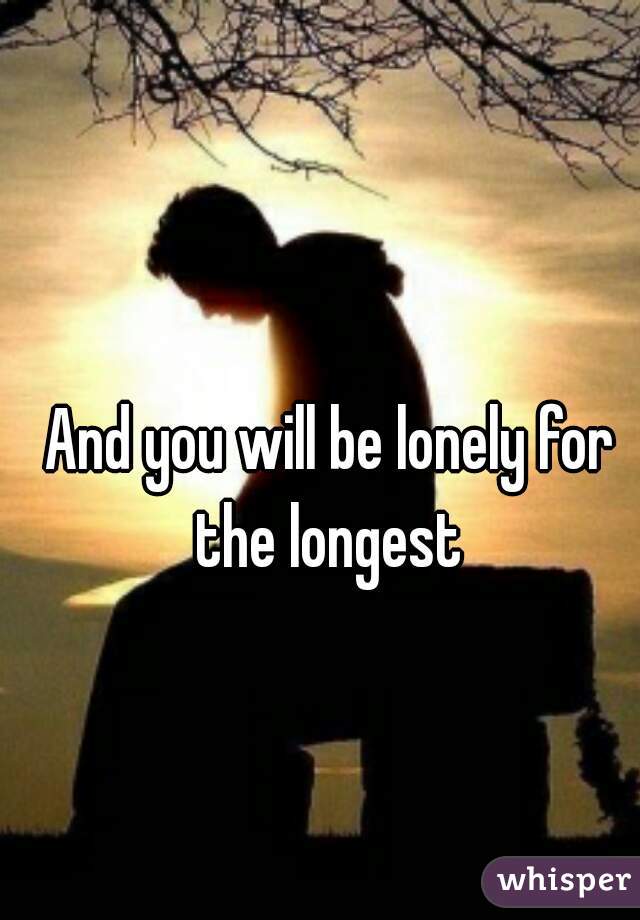 And you will be lonely for the longest 