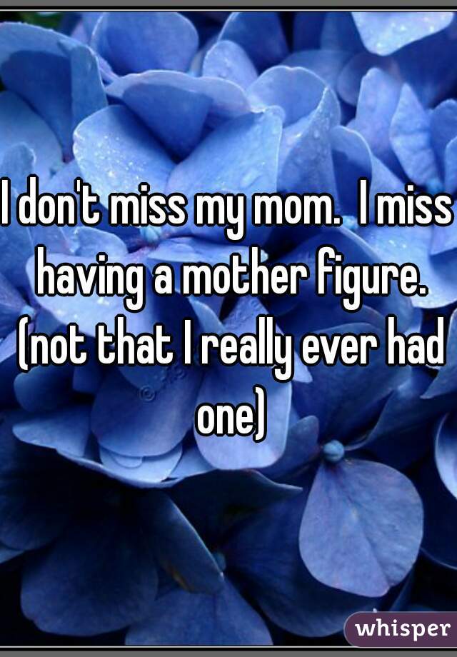 I don't miss my mom.  I miss having a mother figure. (not that I really ever had one)