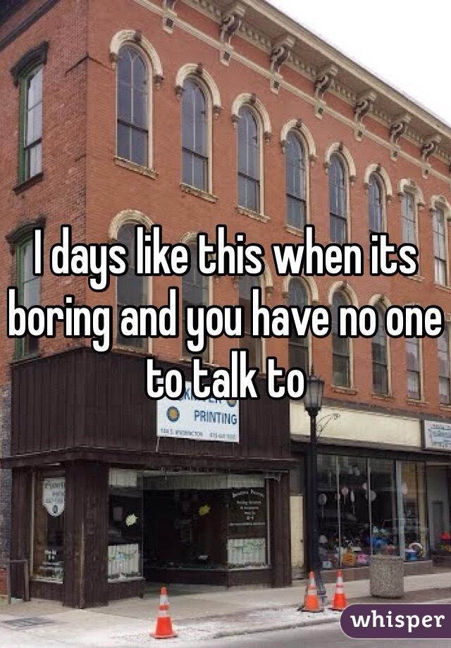 I days like this when its boring and you have no one to talk to 