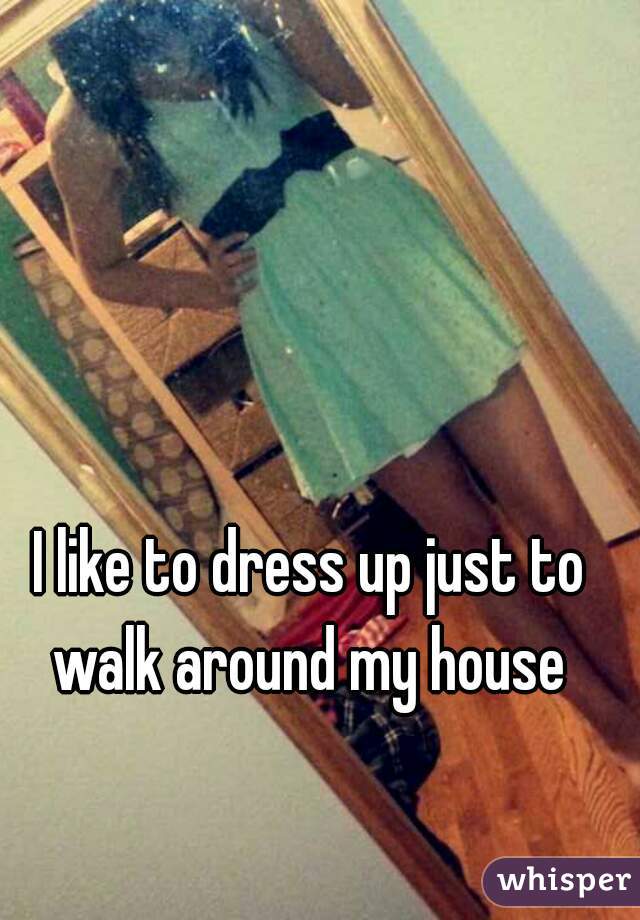 I like to dress up just to walk around my house 