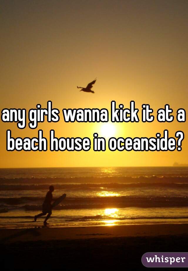 any girls wanna kick it at a beach house in oceanside?