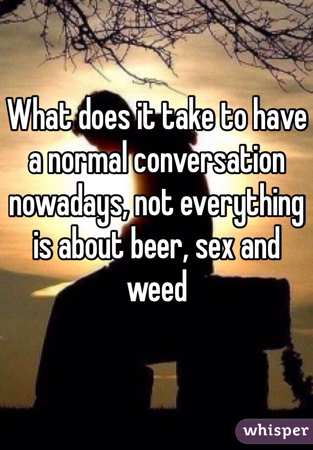 What does it take to have a normal conversation nowadays, not everything is about beer, sex and weed  