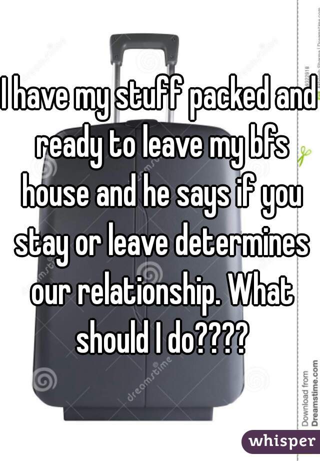 I have my stuff packed and ready to leave my bfs house and he says if you stay or leave determines our relationship. What should I do????