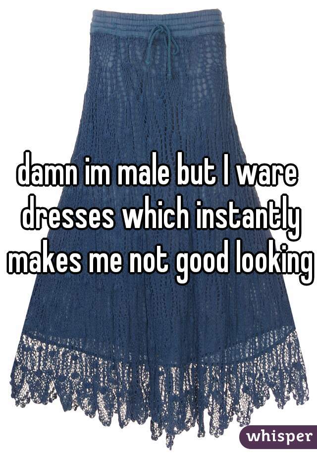 damn im male but I ware dresses which instantly makes me not good looking