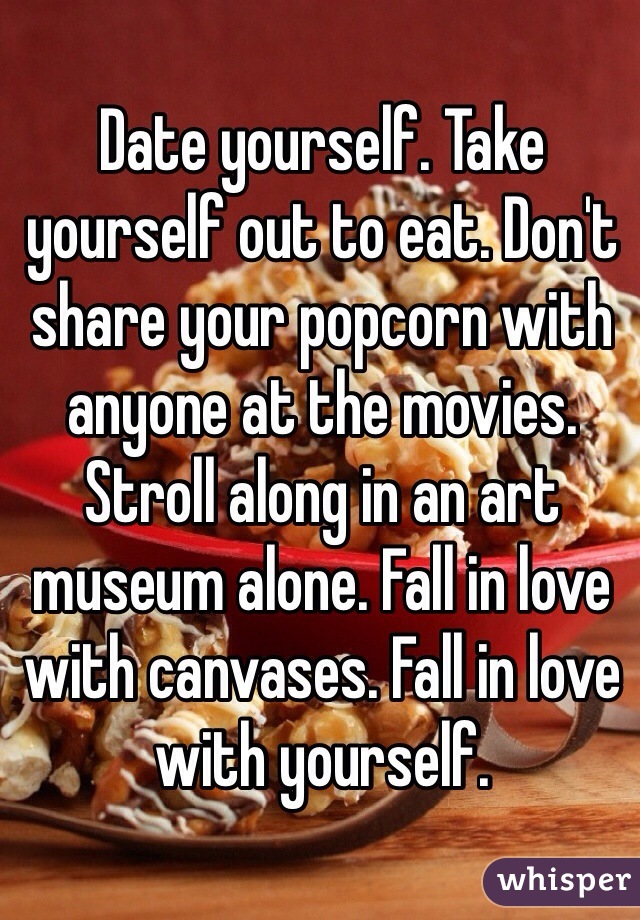 Date yourself. Take yourself out to eat. Don't share your popcorn with anyone at the movies. Stroll along in an art museum alone. Fall in love with canvases. Fall in love with yourself.