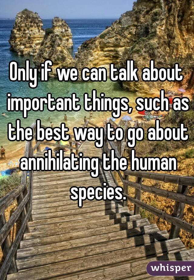 Only if we can talk about important things, such as the best way to go about annihilating the human species.