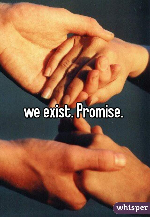 we exist. Promise. 