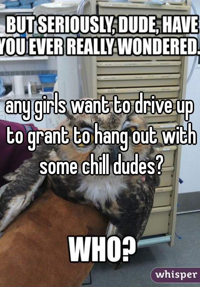 any girls want to drive up to grant to hang out with some chill dudes?