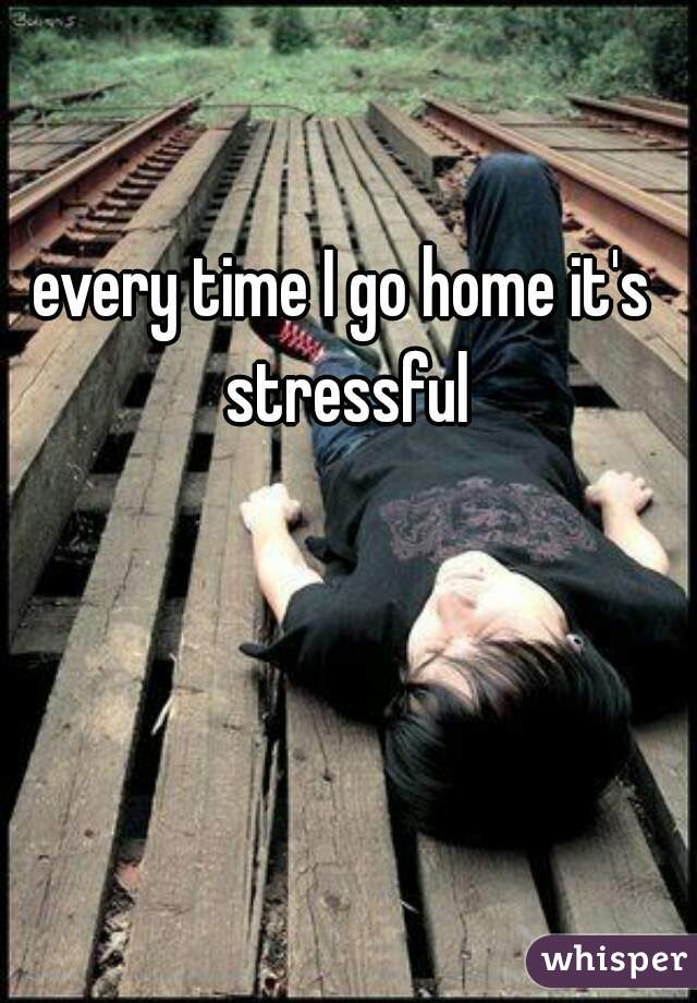 every time I go home it's stressful