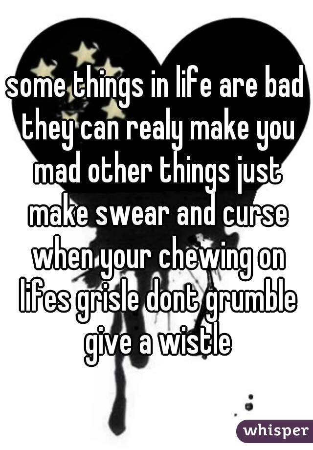 some things in life are bad they can realy make you mad other things just make swear and curse when your chewing on lifes grisle dont grumble give a wistle