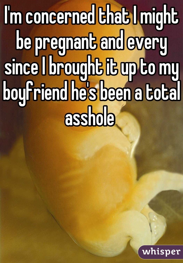I'm concerned that I might be pregnant and every since I brought it up to my boyfriend he's been a total asshole 