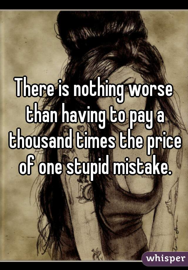 There is nothing worse than having to pay a thousand times the price of one stupid mistake.
