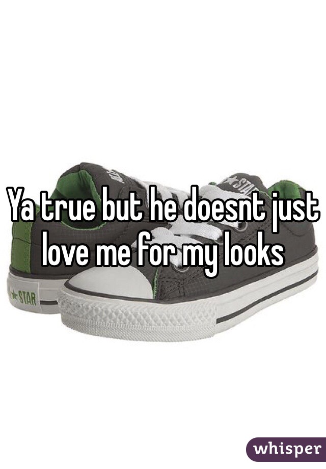 Ya true but he doesnt just love me for my looks