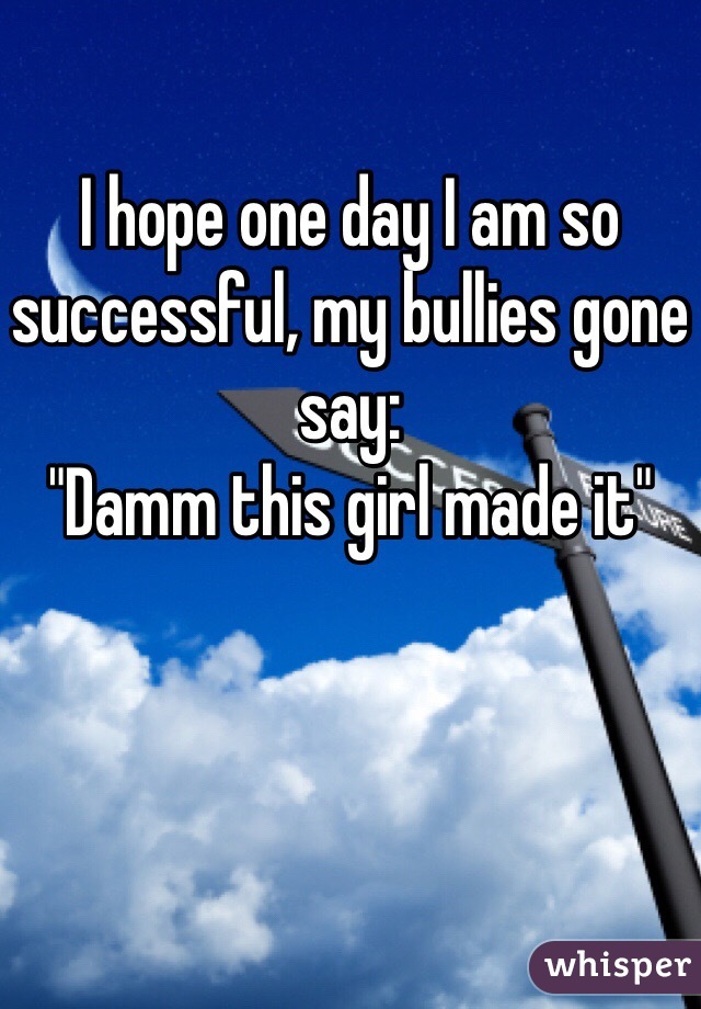 I hope one day I am so successful, my bullies gone say: 
"Damm this girl made it"