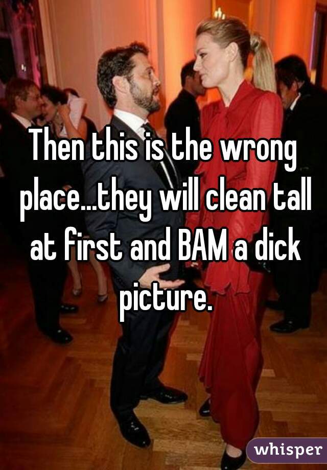 Then this is the wrong place...they will clean tall at first and BAM a dick picture.