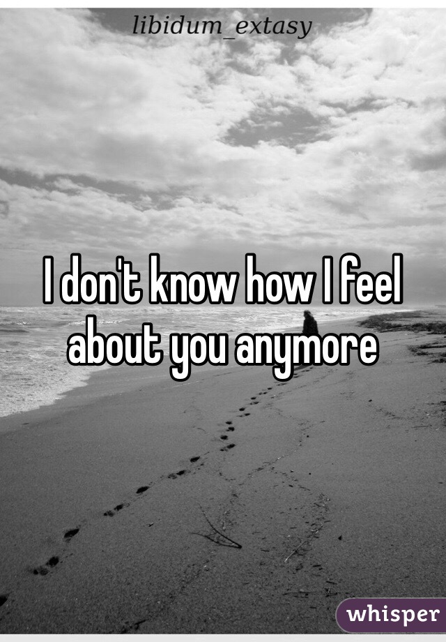 I don't know how I feel about you anymore 