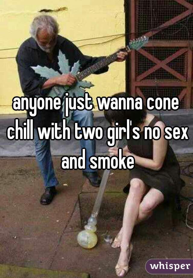 anyone just wanna cone chill with two girl's no sex and smoke