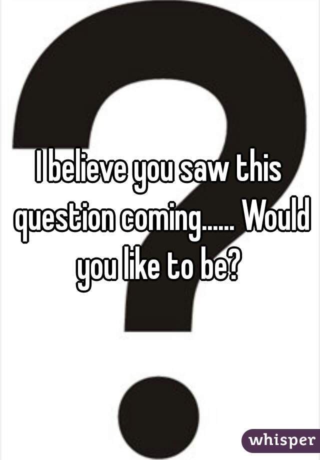 I believe you saw this question coming...... Would you like to be? 