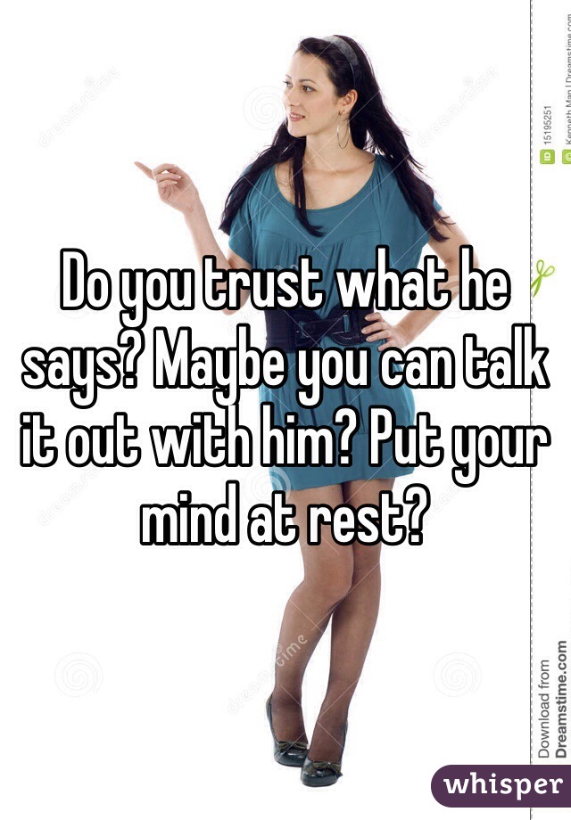 Do you trust what he says? Maybe you can talk it out with him? Put your mind at rest? 
