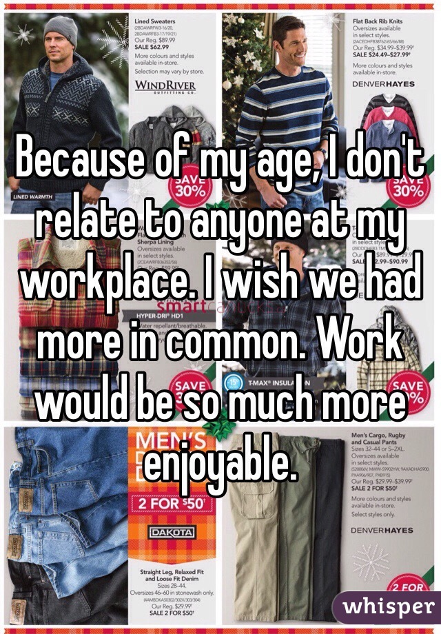 Because of my age, I don't relate to anyone at my workplace. I wish we had more in common. Work would be so much more enjoyable. 