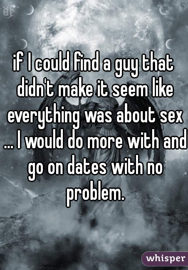 if I could find a guy that didn't make it seem like everything was about sex ... I would do more with and go on dates with no problem.