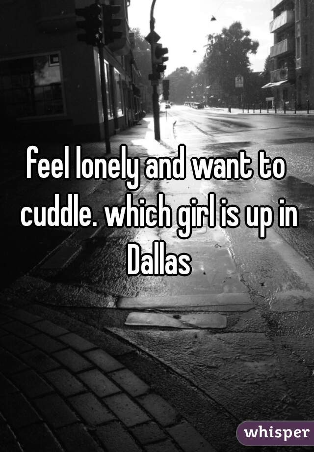 feel lonely and want to cuddle. which girl is up in Dallas