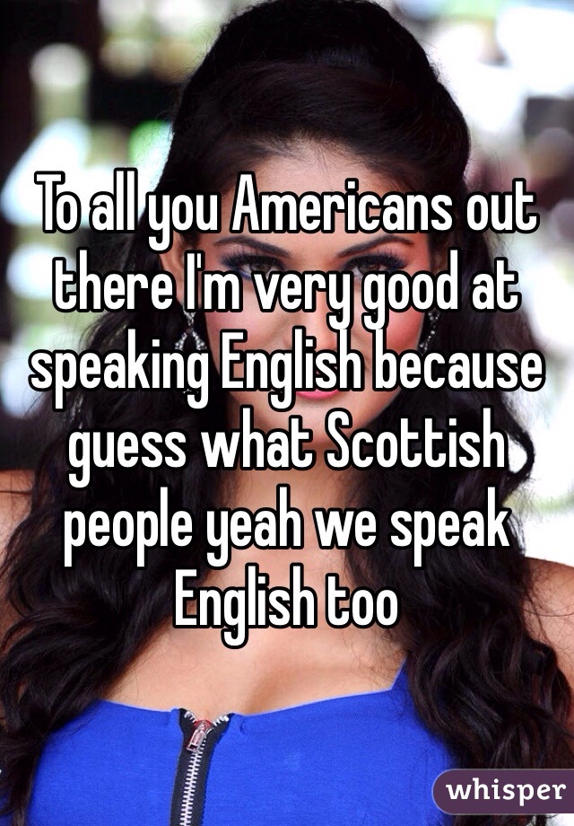 To all you Americans out there I'm very good at speaking English because guess what Scottish people yeah we speak English too 
