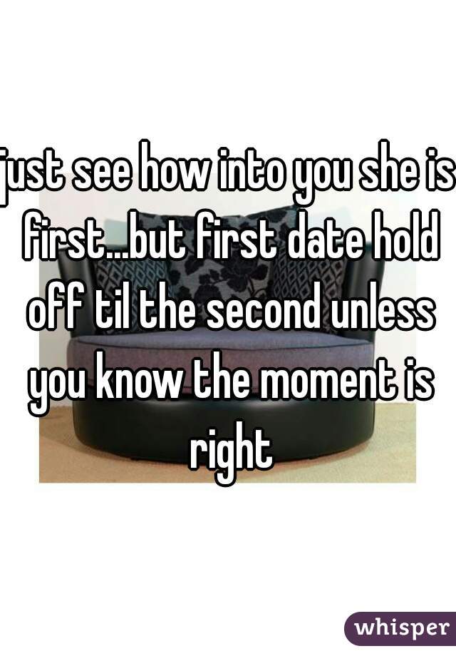 just see how into you she is first...but first date hold off til the second unless you know the moment is right