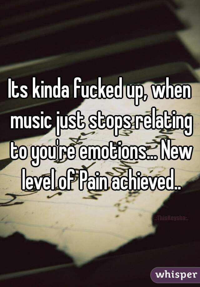 Its kinda fucked up, when music just stops relating to you're emotions... New level of Pain achieved..
