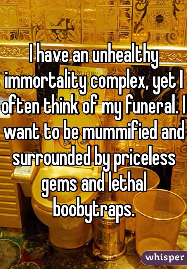 I have an unhealthy immortality complex, yet I often think of my funeral. I want to be mummified and surrounded by priceless gems and lethal boobytraps.