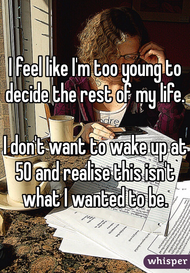 I feel like I'm too young to decide the rest of my life. 

I don't want to wake up at 50 and realise this isn't what I wanted to be. 