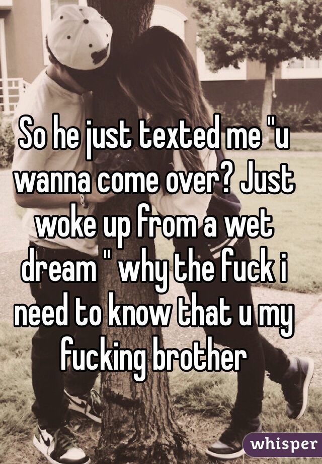 So he just texted me "u wanna come over? Just woke up from a wet dream " why the fuck i need to know that u my fucking brother 