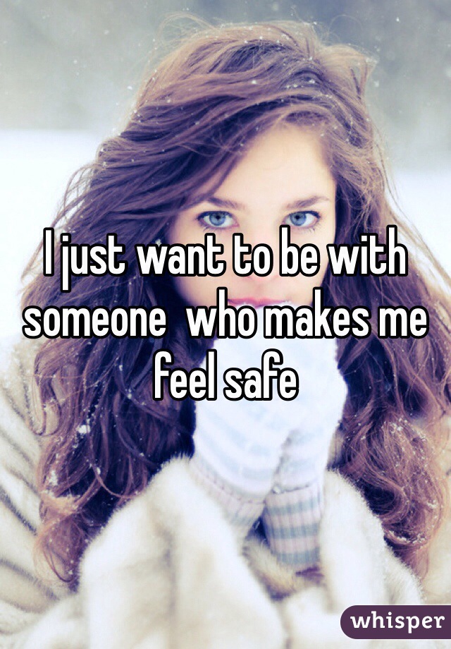 I just want to be with someone  who makes me feel safe