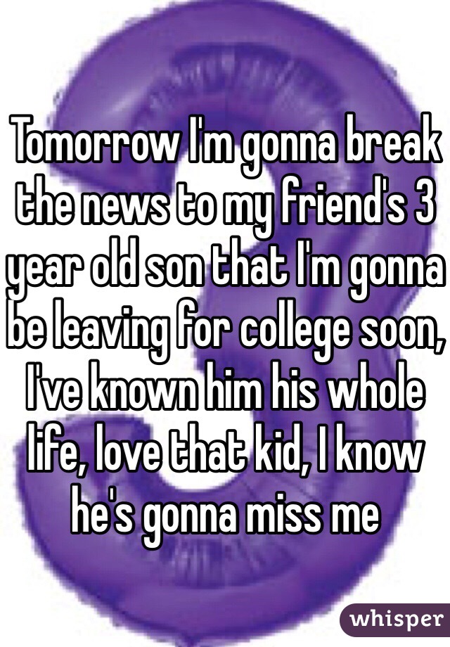 Tomorrow I'm gonna break the news to my friend's 3 year old son that I'm gonna be leaving for college soon, I've known him his whole life, love that kid, I know he's gonna miss me