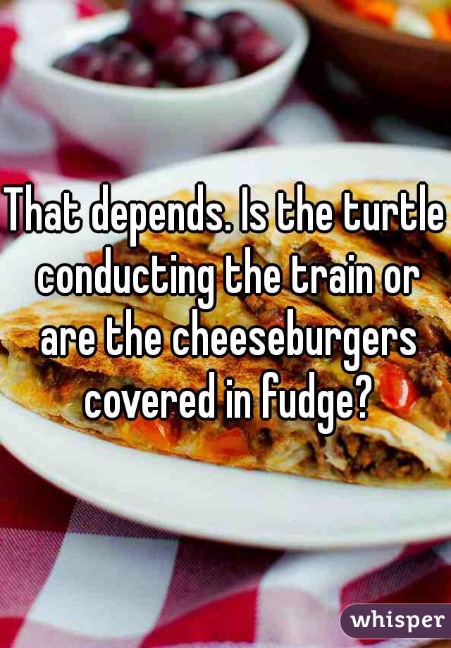 That depends. Is the turtle conducting the train or are the cheeseburgers covered in fudge?