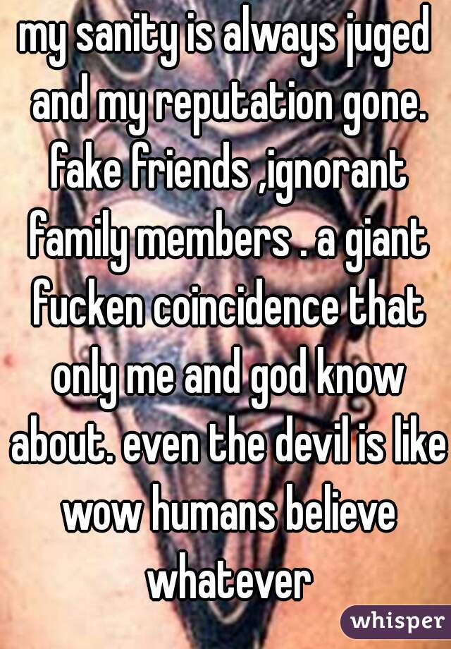 my sanity is always juged and my reputation gone. fake friends ,ignorant family members . a giant fucken coincidence that only me and god know about. even the devil is like wow humans believe whatever