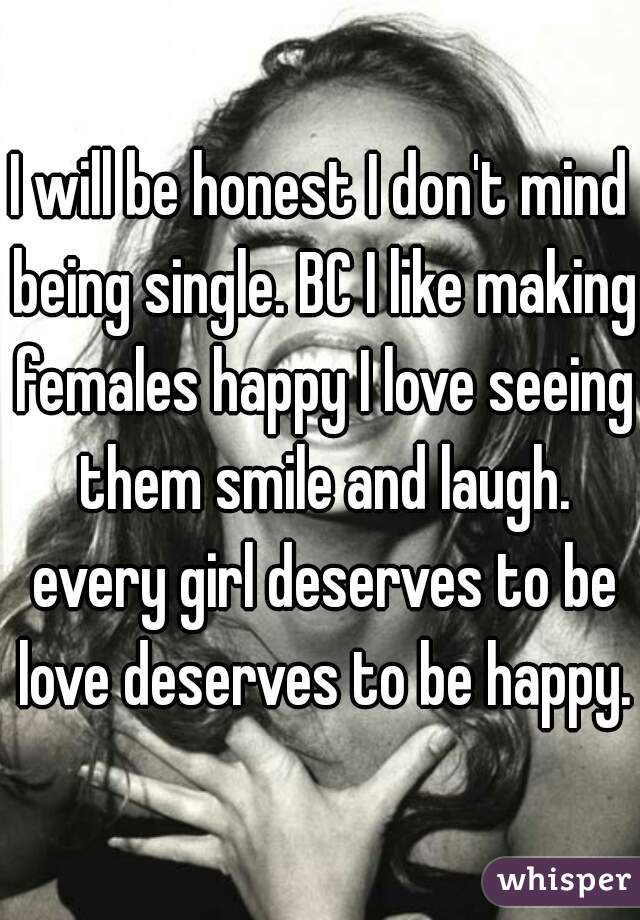 I will be honest I don't mind being single. BC I like making females happy I love seeing them smile and laugh. every girl deserves to be love deserves to be happy.